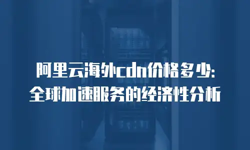 阿里云海外cdn价格多少：全球加速服务的经济性分析