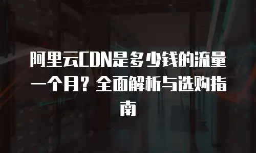 阿里云CDN是多少钱的流量一个月？全面解析与选购指南