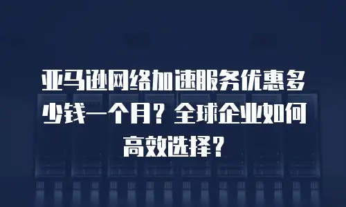 亚马逊网络加速服务优惠多少钱一个月？全球企业如何高效选择？