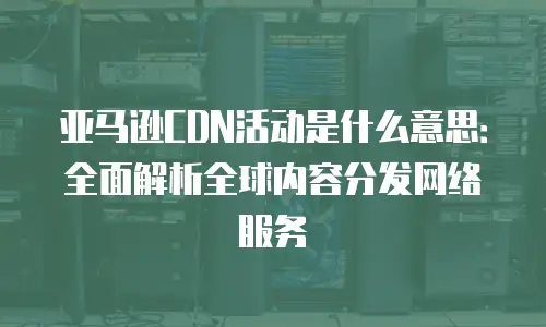 亚马逊CDN活动是什么意思：全面解析全球内容分发网络服务