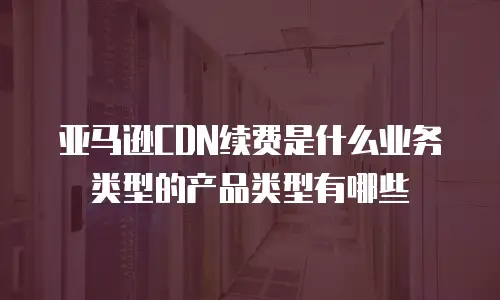 亚马逊CDN续费是什么业务类型的产品类型有哪些