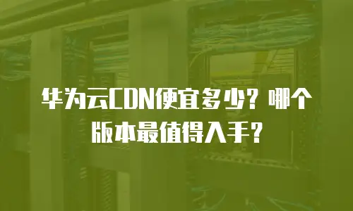 华为云CDN便宜多少？哪个版本最值得入手？
