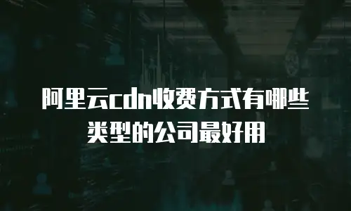 阿里云cdn收费方式有哪些类型的公司最好用