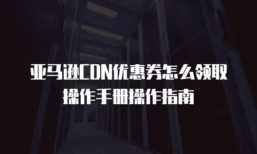 亚马逊cdn优惠券怎么领取操作手册操作指南