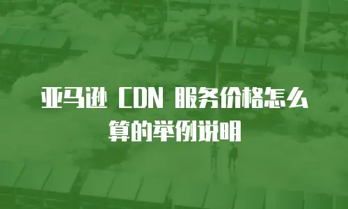 亚马逊 CDN 服务价格怎么算的举例说明