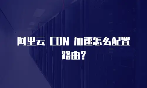 阿里云 CDN 加速怎么配置路由？