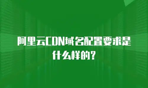 阿里云CDN域名配置要求是什么样的？