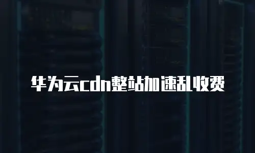 华为云cdn整站加速乱收费