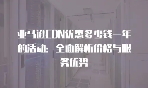 亚马逊CDN优惠多少钱一年的活动：全面解析价格与服务优势