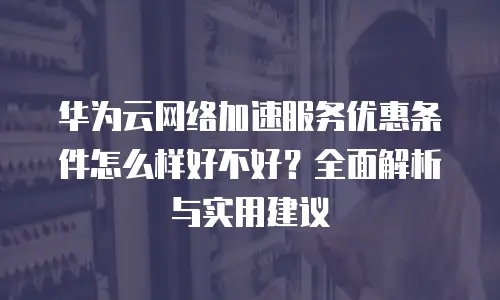 华为云网络加速服务优惠条件怎么样好不好？全面解析与实用建议