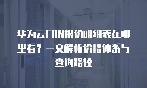 华为云CDN报价明细表在哪里看？一文解析价格体系与查询路径