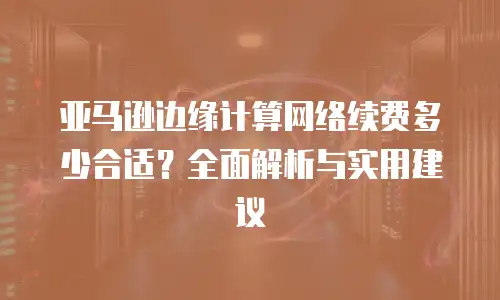 亚马逊边缘计算网络续费多少合适？全面解析与实用建议