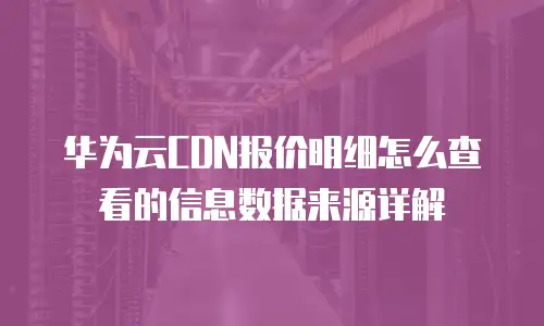华为云CDN报价明细怎么查看的信息数据来源详解