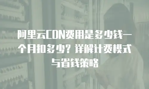 阿里云CDN费用是多少钱一个月扣多少？详解计费模式与省钱策略