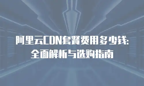 阿里云CDN套餐费用多少钱：全面解析与选购指南