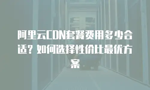 阿里云CDN套餐费用多少合适？如何选择性价比最优方案