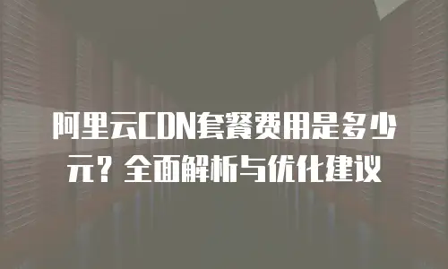 阿里云CDN套餐费用是多少元？全面解析与优化建议