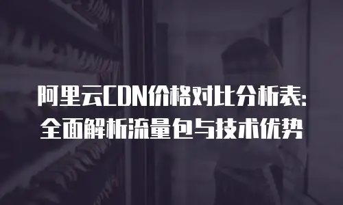 阿里云CDN价格对比分析表：全面解析流量包与技术优势