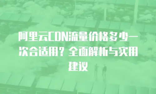 阿里云CDN流量价格多少一次合适用？全面解析与实用建议