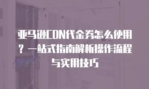 亚马逊CDN代金券怎么使用？一站式指南解析操作流程与实用技巧