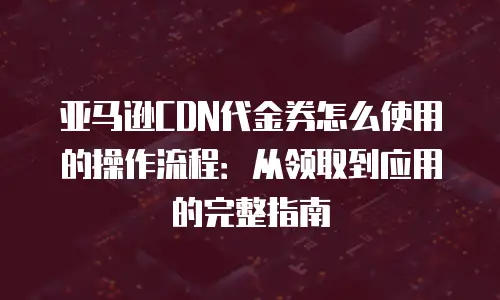 亚马逊CDN代金券怎么使用的操作流程：从领取到应用的完整指南