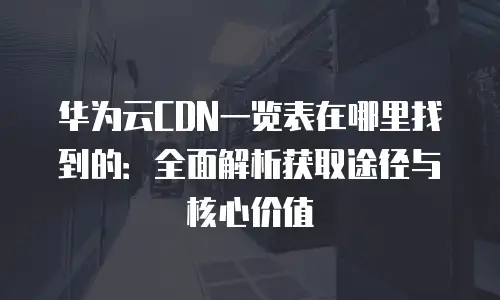 华为云CDN一览表在哪里找到的：全面解析获取途径与核心价值