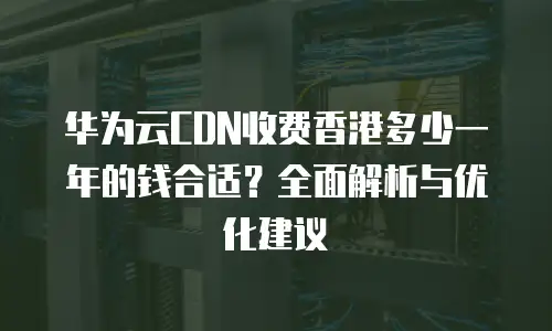 华为云CDN收费香港多少一年的钱合适？全面解析与优化建议