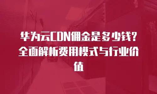华为云CDN佣金是多少钱？全面解析费用模式与行业价值