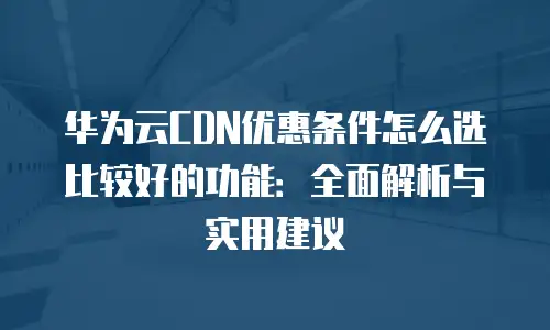 华为云CDN优惠条件怎么选比较好的功能：全面解析与实用建议