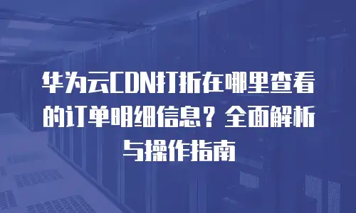 华为云CDN打折在哪里查看的订单明细信息？全面解析与操作指南