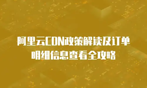 阿里云CDN政策解读及订单明细信息查看全攻略