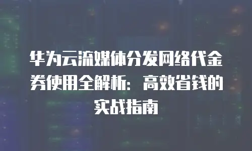 华为云流媒体分发网络代金券使用全解析：高效省钱的实战指南
