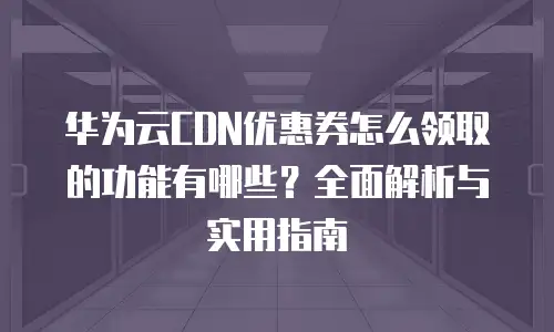 华为云CDN优惠券怎么领取的功能有哪些？全面解析与实用指南