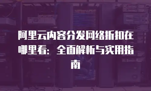 阿里云内容分发网络折扣在哪里看：全面解析与实用指南