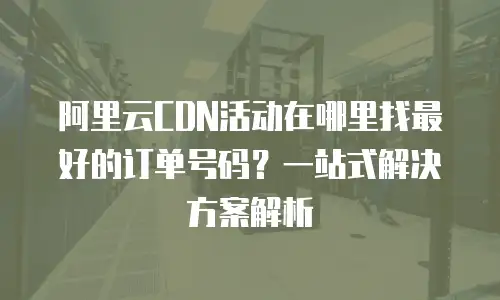 阿里云CDN活动在哪里找最好的订单号码？一站式解决方案解析