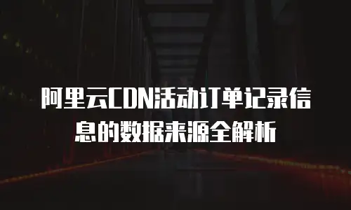 阿里云CDN活动订单记录信息的数据来源全解析