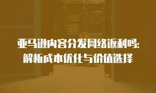 亚马逊内容分发网络返利吗：解析成本优化与价值选择