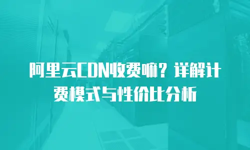 阿里云CDN收费嘛？详解计费模式与性价比分析
