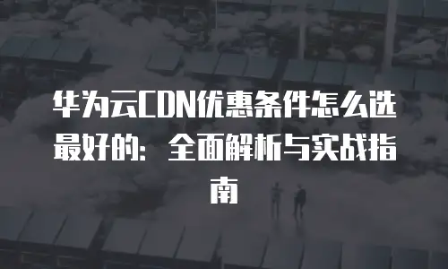 华为云CDN优惠条件怎么选最好的：全面解析与实战指南