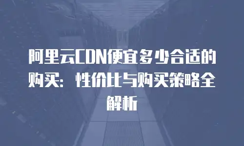 阿里云CDN便宜多少合适的购买：性价比与购买策略全解析