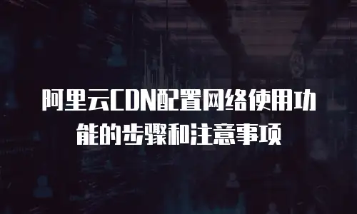 阿里云CDN配置网络使用功能的步骤和注意事项
