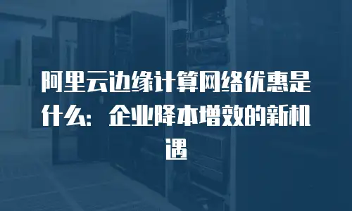 阿里云边缘计算网络优惠是什么：企业降本增效的新机遇