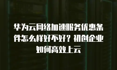 华为云网络加速服务优惠条件怎么样好不好？初创企业如何高效上云