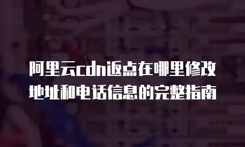 阿里云cdn返点在哪里修改地址和电话信息的完整指南