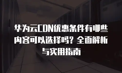 华为云CDN优惠条件有哪些内容可以选择吗？全面解析与实用指南