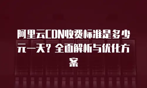 阿里云CDN收费标准是多少元一天？全面解析与优化方案