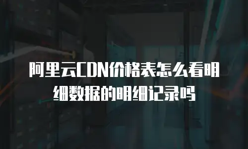 阿里云CDN价格表怎么看明细数据的明细记录吗