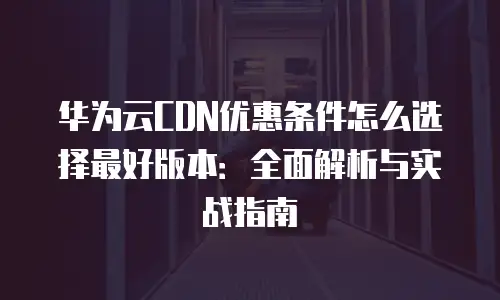 华为云CDN优惠条件怎么选择最好版本：全面解析与实战指南