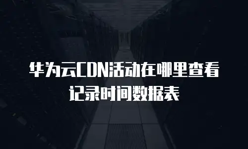 华为云CDN活动在哪里查看记录时间数据表