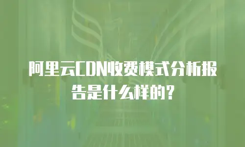 阿里云CDN收费模式分析报告是什么样的？